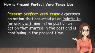How is Present Perfect Verb Tense Use
Present perfect verb tense expresses
an action that occurred at an indefinite
(or unknown) time in the past or an
action that started in the past and is
continuing in the present time.
 