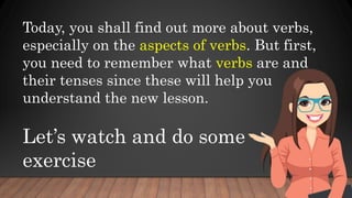 Today, you shall find out more about verbs,
especially on the aspects of verbs. But first,
you need to remember what verbs are and
their tenses since these will help you
understand the new lesson.
Let’s watch and do some
exercise
 