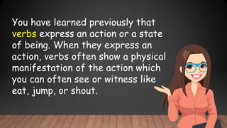 You have learned previously that
verbs express an action or a state
of being. When they express an
action, verbs often show a physical
manifestation of the action which
you can often see or witness like
eat, jump, or shout.
 