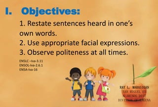 I. Objectives:
1. Restate sentences heard in one’s
own words.
2. Use appropriate facial expressions.
3. Observe politeness at all times.
EN5LC –Iva-3.11
EN5OL-Iva-2.6.1
EN5A-Iva-16
RAY L. MARASIGAN
SAN MIGUEL ES
ALAMINOS DIST
DIVISION OF LAGUNA
 