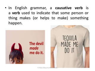 • In English grammar, a causative verb is
a verb used to indicate that some person or
thing makes (or helps to make) something
happen.
TJ Patty Villacorta-Melendreras