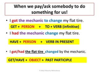 When we pay/ask somebody to do
something for us!
• I got the mechanic to change my flat tire.
• I had the mechanic change my flat tire.
• I got/had the flat tire changed by the mechanic.
GET + PERSON + TO + VERB (infinitive)
HAVE + PERSON + VERB IN PRESENT
GET/HAVE + OBJECT + PAST PARTICIPLE
TJ Patty Villacorta-Melendreras