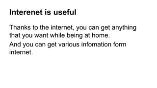 Interenet is useful
Thanks to the internet, you can get anything
that you want while being at home.
And you can get various infomation form
internet.