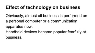 Effect of technology on business
Obviously, almost all business is performed on
a personal computer or a communication
apparatus now.
Handheld devices became popular fearfully at
business.