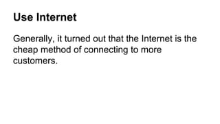 Use Internet
Generally, it turned out that the Internet is the
cheap method of connecting to more
customers.