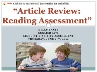 Click me to hear the oral presentation for each slide!


  “Article Review:
Reading Assessment”
                        KELLY BANES
                        ENGLISH 6170
           LINGUISTIC ABILITY ASSESSMENT
              T H U R S D A Y , J U N E 2 1 ST, 2 0 1 2
 