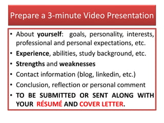 Prepare a 3-minute Video Presentation
• About yourself: goals, personality, interests,
professional and personal expectations, etc.
• Experience, abilities, study background, etc.
• Strengths and weaknesses
• Contact information (blog, linkedin, etc.)
• Conclusion, reflection or personal comment
• TO BE SUBMITTED OR SENT ALONG WITH
YOUR RÉSUMÉ AND COVER LETTER.