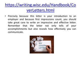 https://writing.wisc.edu/Handbook/Co
verLetters.html
• Precisely because this letter is your introduction to an
employer and because first impressions count, you should
take great care to write an impressive and effective letter.
Remember that the letter not only tells of your
accomplishments but also reveals how effectively you can
communicate.