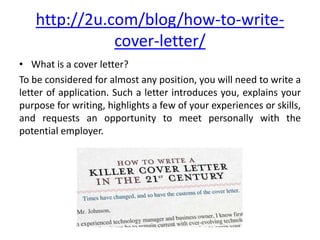http://2u.com/blog/how-to-write-
cover-letter/
• What is a cover letter?
To be considered for almost any position, you will need to write a
letter of application. Such a letter introduces you, explains your
purpose for writing, highlights a few of your experiences or skills,
and requests an opportunity to meet personally with the
potential employer.