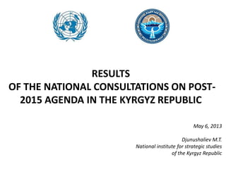 RESULTS
OF THE NATIONAL CONSULTATIONS ON POST-
2015 AGENDA IN THE KYRGYZ REPUBLIC
May 6, 2013
Djunushaliev M.T.
National institute for strategic studies
of the Kyrgyz Republic
 