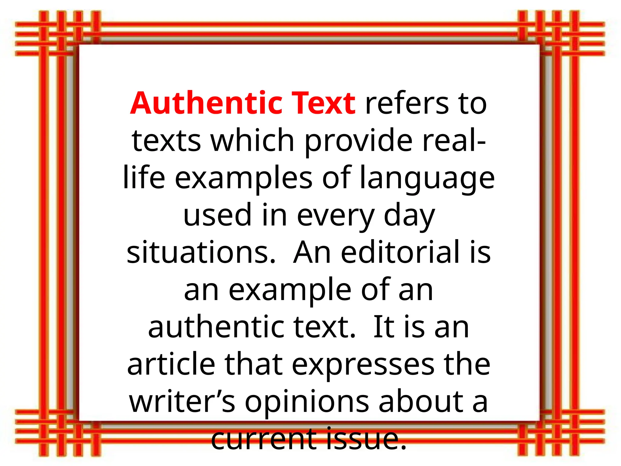 Authentic Text refers to
texts which provide real-
life examples of language
used in every day
situations. An editorial is
an example of an
authentic text. It is an
article that expresses the
writer’s opinions about a
current issue.