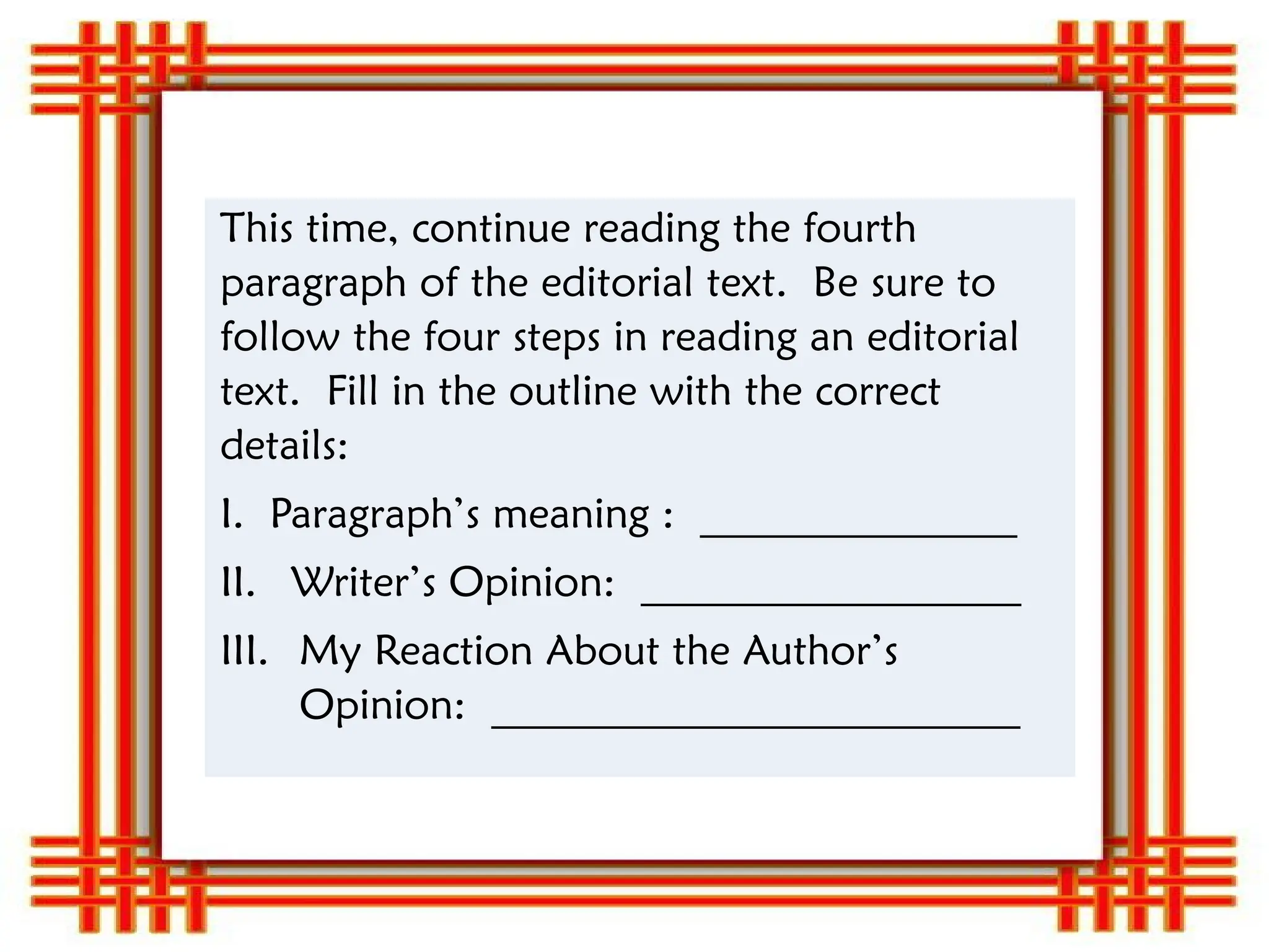 This time, continue reading the fourth
paragraph of the editorial text. Be sure to
follow the four steps in reading an editorial
text. Fill in the outline with the correct
details:
I. Paragraph’s meaning : _______________
II. Writer’s Opinion: __________________
III. My Reaction About the Author’s
Opinion: _________________________