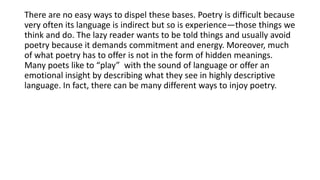 There are no easy ways to dispel these bases. Poetry is difficult because
very often its language is indirect but so is experience—those things we
think and do. The lazy reader wants to be told things and usually avoid
poetry because it demands commitment and energy. Moreover, much
of what poetry has to offer is not in the form of hidden meanings.
Many poets like to “play” with the sound of language or offer an
emotional insight by describing what they see in highly descriptive
language. In fact, there can be many different ways to injoy poetry.
 