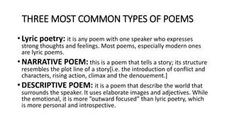 THREE MOST COMMON TYPES OF POEMS
• Lyric poetry: it is any poem with one speaker who expresses
strong thoughts and feelings. Most poems, especially modern ones
are lyric poems.
• NARRATIVE POEM: this is a poem that tells a story; its structure
resembles the plot line of a story[i.e. the introduction of conflict and
characters, rising action, climax and the denouement.]
• DESCRIPTIVE POEM: it is a poem that describe the world that
surrounds the speaker. It uses elaborate images and adjectives. While
the emotional, it is more ”outward focused” than lyric poetry, which
is more personal and introspective.
 