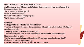 PHILOSOPHY — “AN IDEA ABOUT LIFE”.
A philosophy is an idea or belief about life, people, or how we should live.
It asks questions like:
•What makes a person good?
•What is important in life?
•How should we treat other people?
•What makes us happy?
Example:
“A happy life is a life shared with others.”
This is a philosophy because it expresses an idea about what makes life happy.
Another example:
“Helping others makes life meaningful.”
This is not simply a fact. It is an idea about what makes life meaningful.
Easy question to ask:
“Is the sentence giving an idea about life or how people should live?”
If YES → it may be a philosophy.
👉 PHILOSOPHY = IDEA OR BELIEF ABOUT LIFE
 