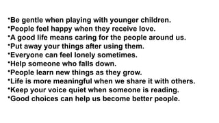 •Be gentle when playing with younger children.
•People feel happy when they receive love.
•A good life means caring for the people around us.
•Put away your things after using them.
•Everyone can feel lonely sometimes.
•Help someone who falls down.
•People learn new things as they grow.
•Life is more meaningful when we share it with others.
•Keep your voice quiet when someone is reading.
•Good choices can help us become better people.
 