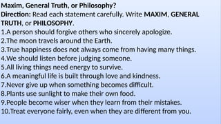 Maxim, General Truth, or Philosophy?
Direction: Read each statement carefully. Write MAXIM, GENERAL
TRUTH, or PHILOSOPHY.
1.A person should forgive others who sincerely apologize.
2.The moon travels around the Earth.
3.True happiness does not always come from having many things.
4.We should listen before judging someone.
5.All living things need energy to survive.
6.A meaningful life is built through love and kindness.
7.Never give up when something becomes difficult.
8.Plants use sunlight to make their own food.
9.People become wiser when they learn from their mistakes.
10.Treat everyone fairly, even when they are different from you.
 