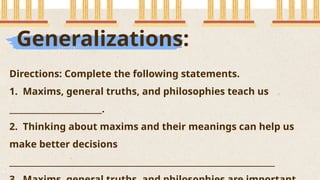 Generalizations:
Directions: Complete the following statements.
1. Maxims, general truths, and philosophies teach us
_______________________.
2. Thinking about maxims and their meanings can help us
make better decisions
__________________________________________________________________
 