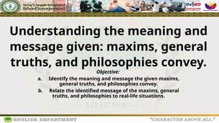 Understanding the meaning and
message given: maxims, general
truths, and philosophies convey.
Objective:
a. Identify the meaning and message the given maxims,
general truths, and philosophies convey.
b. Relate the identified message of the maxims, general
truths, and philosophies to real-life situations.
 