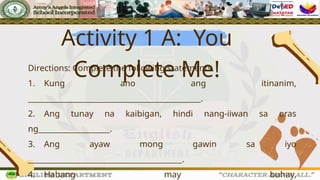 Activity 1 A: You
Complete Me!
Directions: Complete the following statements.
1. Kung ano ang itinanim,
______________________________________________.
2. Ang tunay na kaibigan, hindi nang-iiwan sa oras
ng___________________.
3. Ang ayaw mong gawin sa iyo
_________________________________________.
4. Habang may buhay,
 