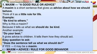 1. MAXIM — “A GOOD RULE OR ADVICE”
A maxim is a short sentence that gives us advice about how we should
behave.
Think of it as a little rule for life.
Example:
“Be kind to others.”
Why is this a maxim?
Because it tells us what we should do: be kind.
Another example:
“Do your best.”
It gives advice to children. It tells them how they should act.
Easy question to ask:
“Does the sentence tell us what we should do?”
If YES → it may be a maxim.
👉 MAXIM = ADVICE / RULE FOR GOOD BEHAVIOR
 