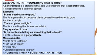 GENERAL TRUTH — “SOMETHING THAT IS TRUE”
A general truth is a statement that tells us something that is generally true.
It is not someone's personal opinion.
Example:
“Plants need water to grow.”
This is a general truth because plants generally need water to grow.
Another example:
“The sun gives us light.”
This is something that is true, not advice.
Easy question to ask:
“Is the sentence telling us something that is true?”
If YES → it may be a general truth.
More examples:
•“Birds have feathers.”
•“Fish live in water.”
•“Fire is hot.”
•“Children need food to grow.”
👉 GENERAL TRUTH = SOMETHING THAT IS TRUE
 