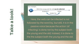 Take
a
look!
Here, the verb can be infected is not
followed by the word by, but still, it is in the
passive voice because the action (of
infecting) is done not by the subject both
the young and the old; instead, it is done to
the the subject both the young and the old.
 