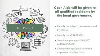 Cash Aids will be given to
all qualified residents by
the local government.
Identify the subject, passive verb and
by-phrase.
Let's Practice!
Identify the VERB TENSE.
Switch the position of SUBJECT
AND BY-PHRASE.
Change the equivalent verb from
its passive to active form.
 