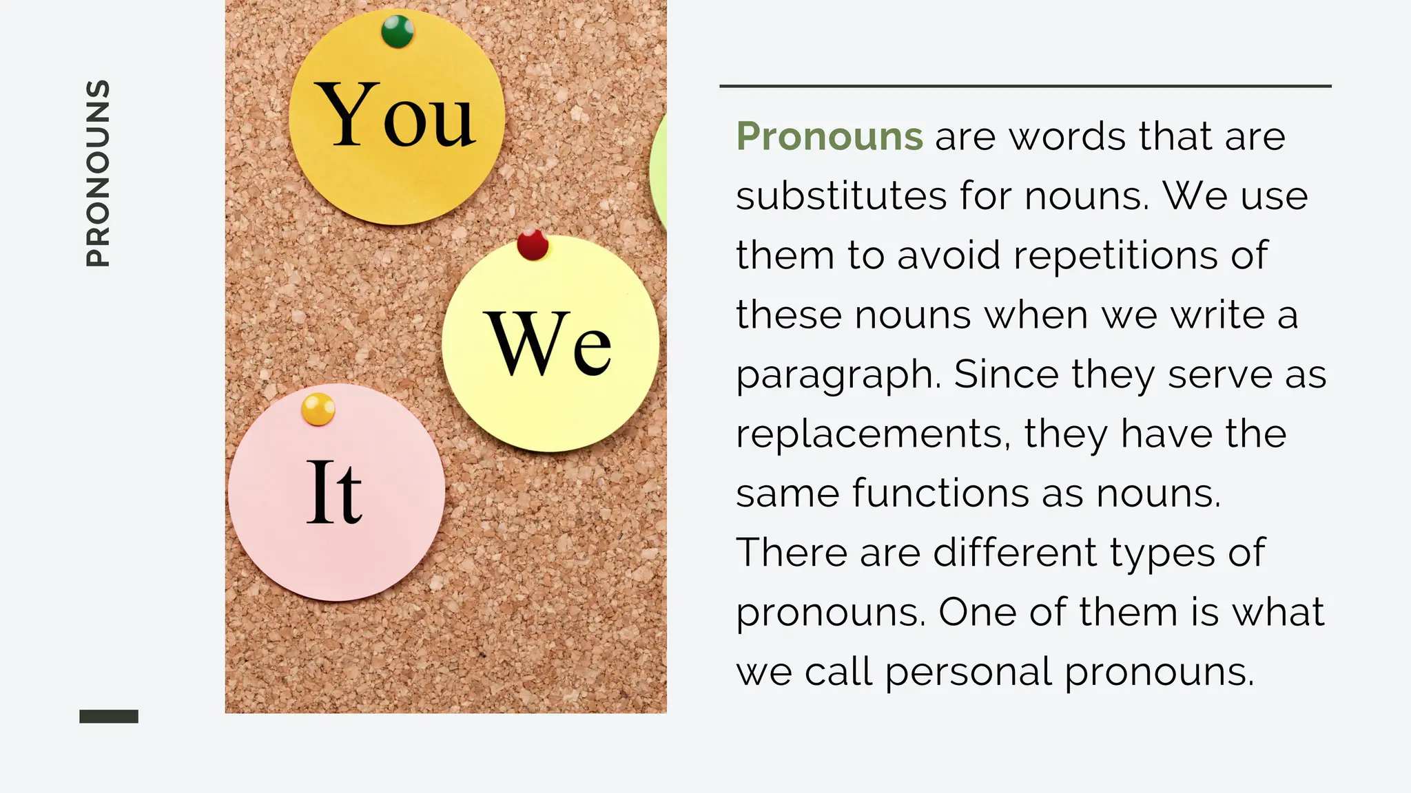 PRONOUNS
Pronouns are words that are
substitutes for nouns. We use
them to avoid repetitions of
these nouns when we write a
paragraph. Since they serve as
replacements, they have the
same functions as nouns.
There are different types of
pronouns. One of them is what
we call personal pronouns.
 