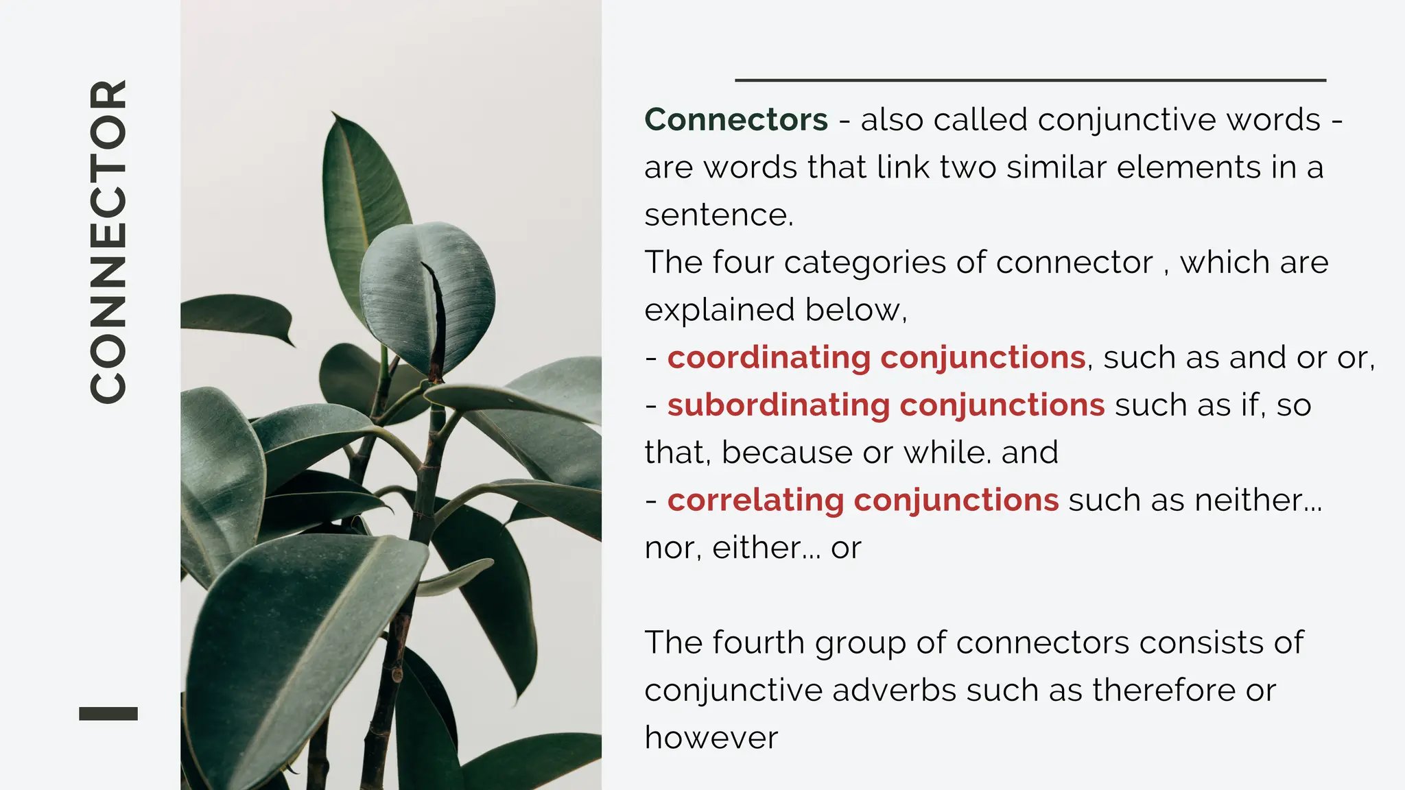 CONNECTOR Connectors - also called conjunctive words -
are words that link two similar elements in a
sentence.
The four categories of connector , which are
explained below,
- coordinating conjunctions, such as and or or,
- subordinating conjunctions such as if, so
that, because or while. and
- correlating conjunctions such as neither...
nor, either... or
The fourth group of connectors consists of
conjunctive adverbs such as therefore or
however
 