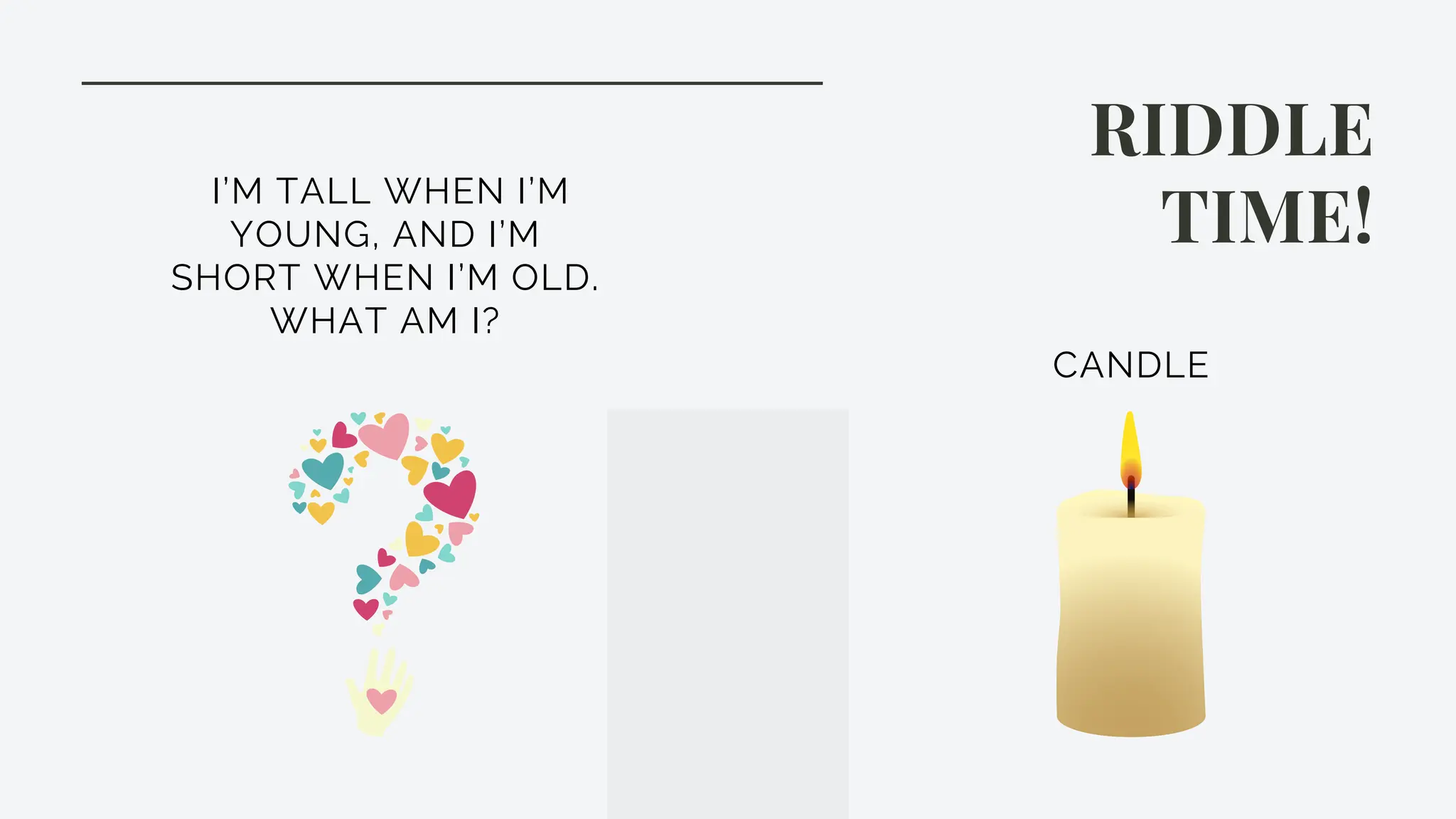 RIDDLE
TIME!
I’M TALL WHEN I’M
YOUNG, AND I’M
SHORT WHEN I’M OLD.
WHAT AM I?
CANDLE
 