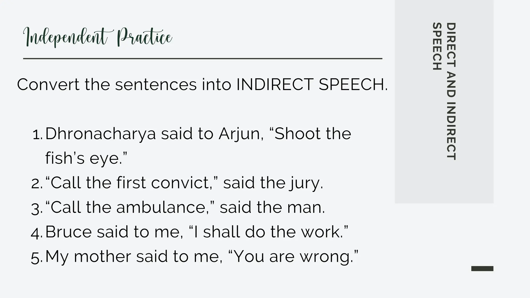 Dhronacharya said to Arjun, “Shoot the
fish’s eye.”
“Call the first convict,” said the jury.
“Call the ambulance,” said the man.
Bruce said to me, “I shall do the work.”
My mother said to me, “You are wrong.”
Convert the sentences into INDIRECT SPEECH.
1.
2.
3.
4.
5.
DIRECT
AND
INDIRECT
SPEECH
Independent Practice
 