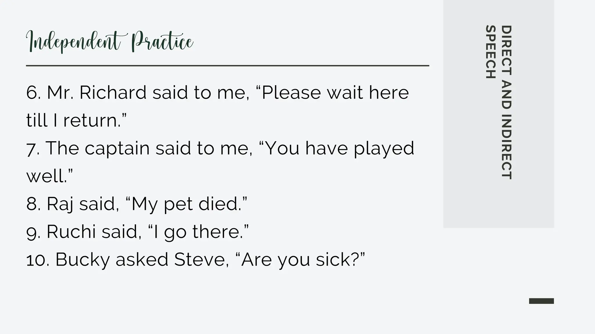 6. Mr. Richard said to me, “Please wait here
till I return.”
7. The captain said to me, “You have played
well.”
8. Raj said, “My pet died.”
9. Ruchi said, “I go there.”
10. Bucky asked Steve, “Are you sick?”
DIRECT
AND
INDIRECT
SPEECH
Independent Practice
 