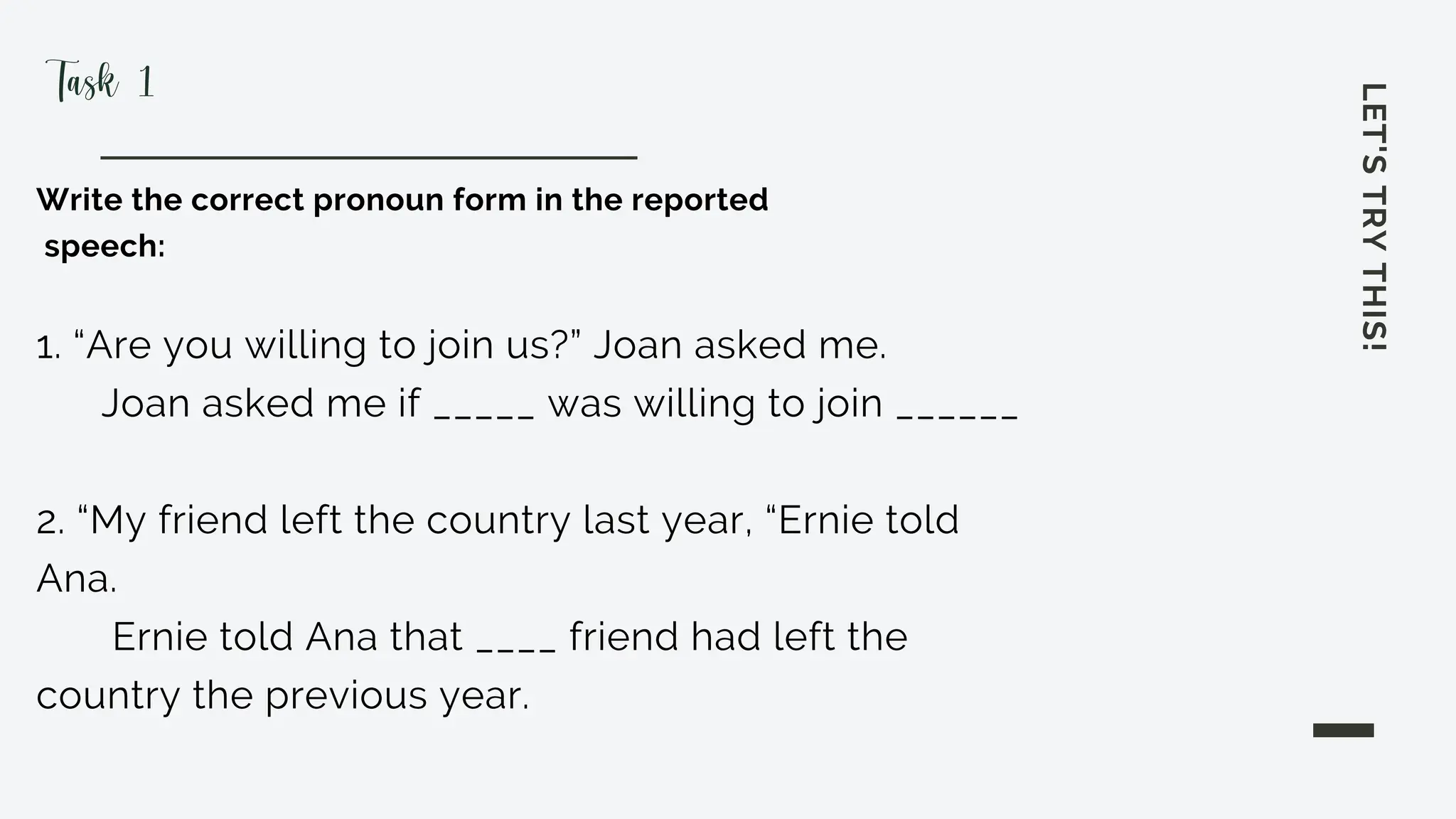 LET'S
TRY
THIS!
Write the correct pronoun form in the reported
speech:
1. “Are you willing to join us?” Joan asked me.
Joan asked me if _____ was willing to join ______
2. “My friend left the country last year, “Ernie told
Ana.
Ernie told Ana that ____ friend had left the
country the previous year.
Task 1
 