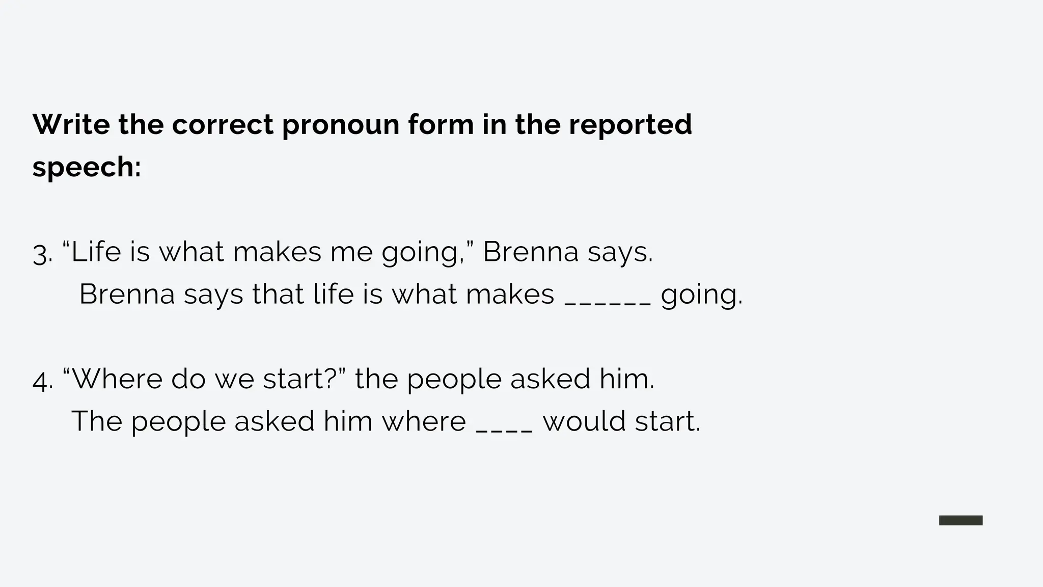 Write the correct pronoun form in the reported
speech:
3. “Life is what makes me going,” Brenna says.
Brenna says that life is what makes ______ going.
4. “Where do we start?” the people asked him.
The people asked him where ____ would start.
 