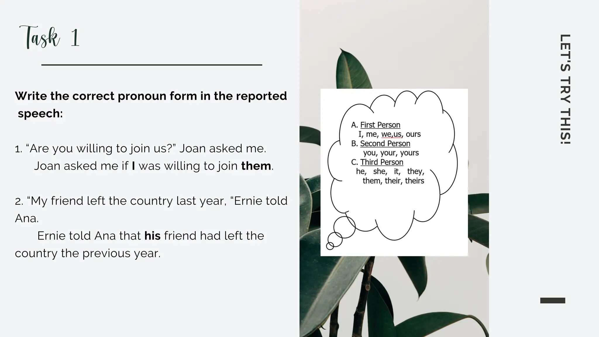 LET'S
TRY
THIS!
Write the correct pronoun form in the reported
speech:
1. “Are you willing to join us?” Joan asked me.
Joan asked me if I was willing to join them.
2. “My friend left the country last year, “Ernie told
Ana.
Ernie told Ana that his friend had left the
country the previous year.
Task 1
 