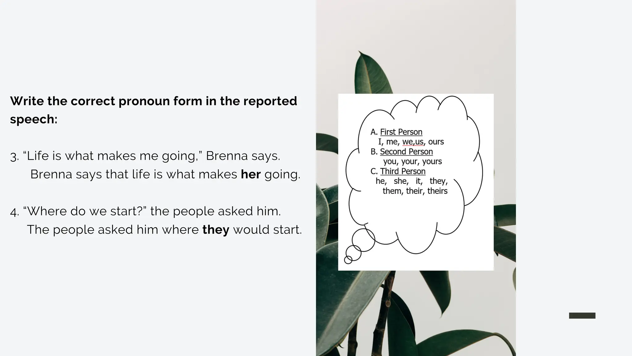 Write the correct pronoun form in the reported
speech:
3. “Life is what makes me going,” Brenna says.
Brenna says that life is what makes her going.
4. “Where do we start?” the people asked him.
The people asked him where they would start.
 