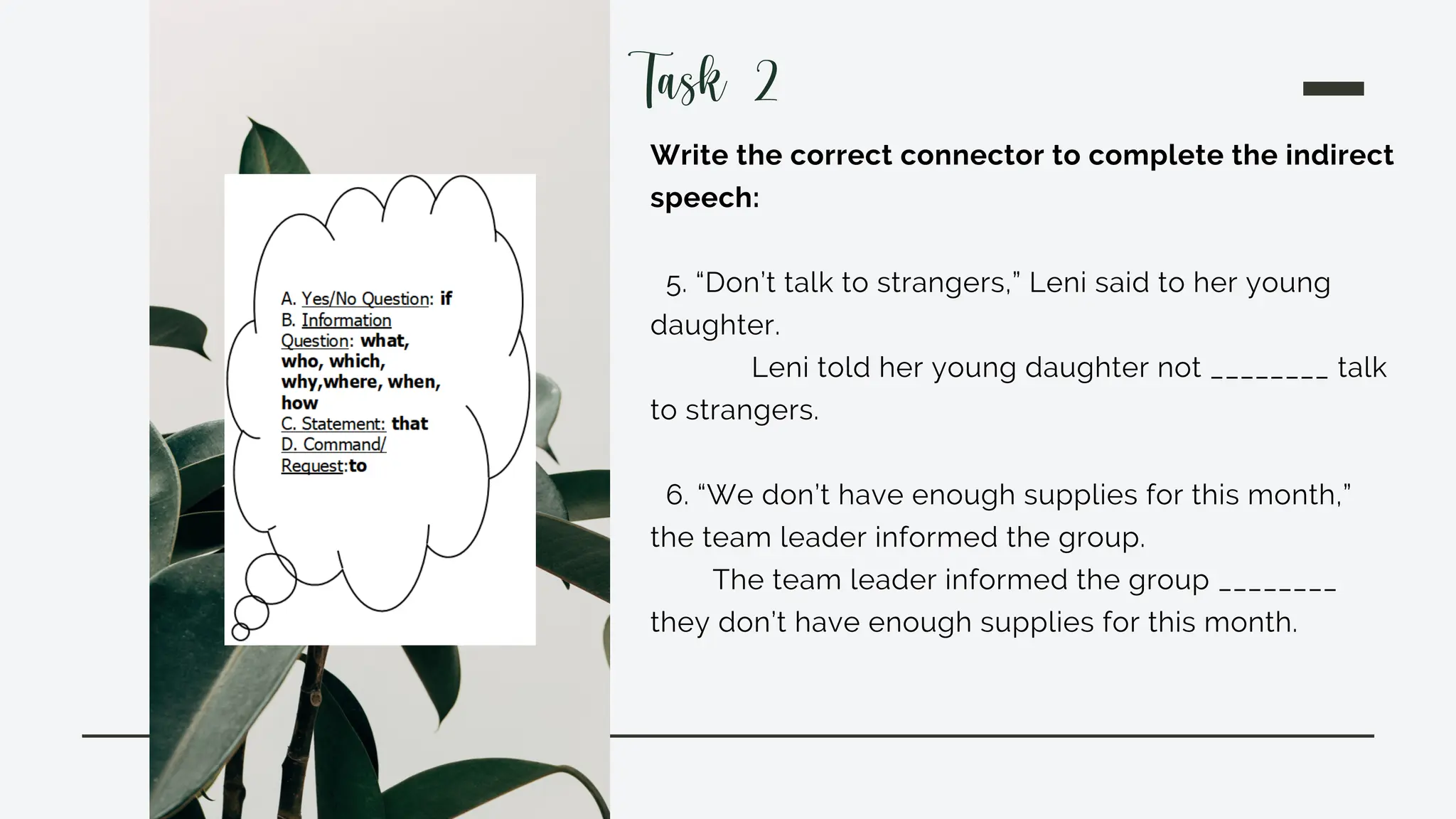 Write the correct connector to complete the indirect
speech:
5. “Don’t talk to strangers,” Leni said to her young
daughter.
Leni told her young daughter not ________ talk
to strangers.
6. “We don’t have enough supplies for this month,”
the team leader informed the group.
The team leader informed the group ________
they don’t have enough supplies for this month.
Task 2
 