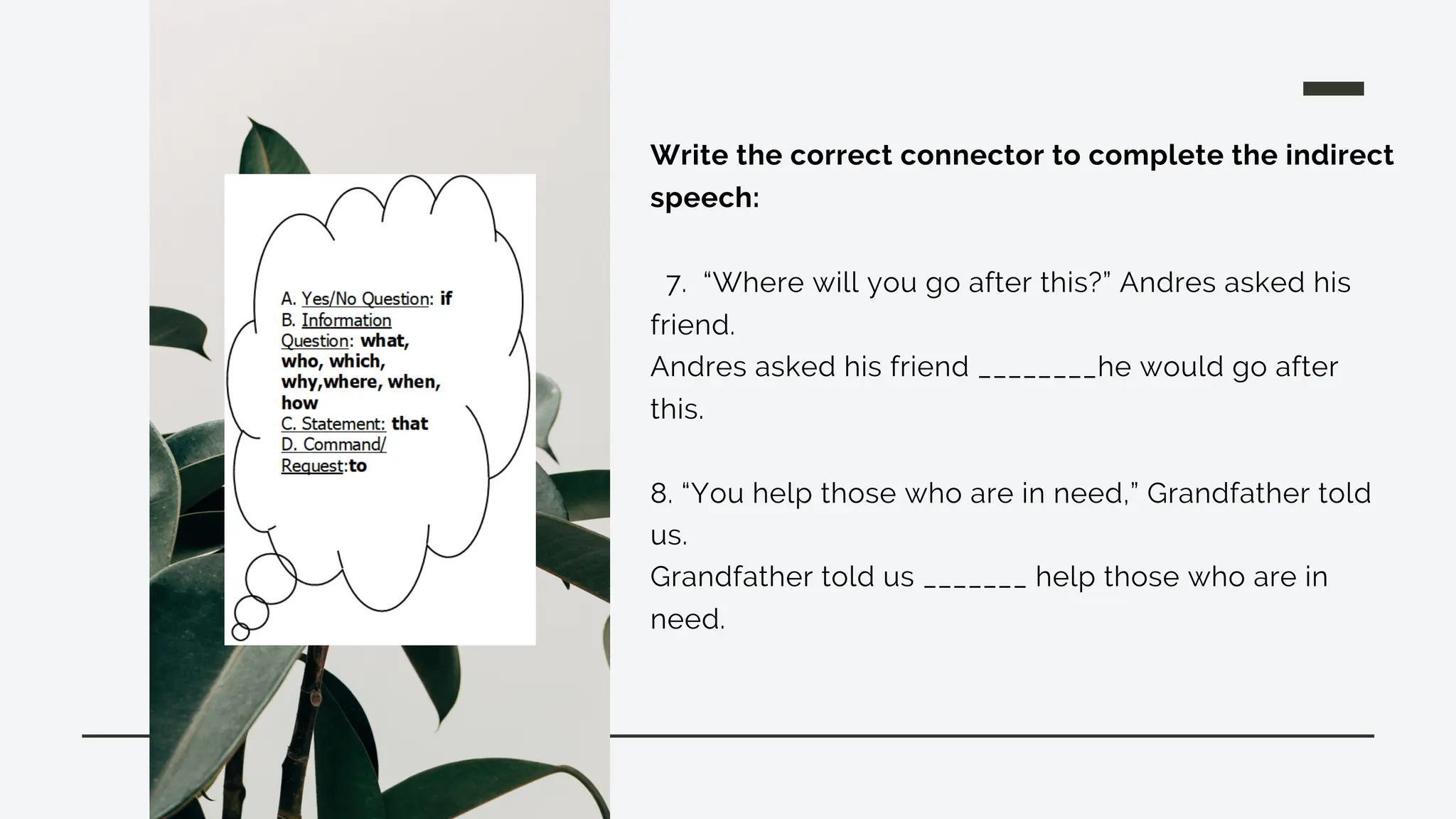 Write the correct connector to complete the indirect
speech:
7. “Where will you go after this?” Andres asked his
friend.
Andres asked his friend ________he would go after
this.
8. “You help those who are in need,” Grandfather told
us.
Grandfather told us _______ help those who are in
need.
 