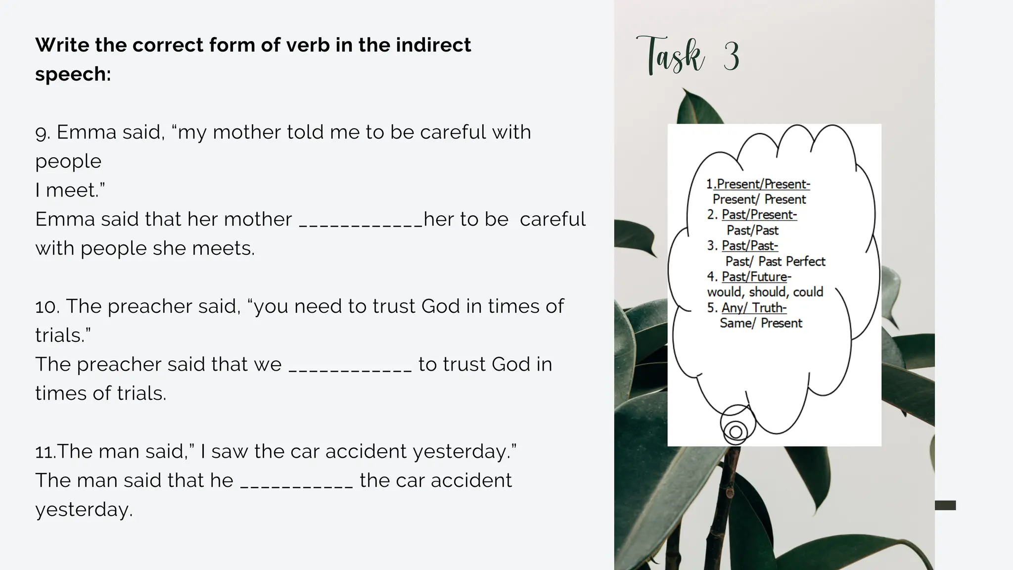 Write the correct form of verb in the indirect
speech:
9. Emma said, “my mother told me to be careful with
people
I meet.”
Emma said that her mother ____________her to be careful
with people she meets.
10. The preacher said, “you need to trust God in times of
trials.”
The preacher said that we ____________ to trust God in
times of trials.
11.The man said,” I saw the car accident yesterday.”
The man said that he ___________ the car accident
yesterday.
Task 3
 