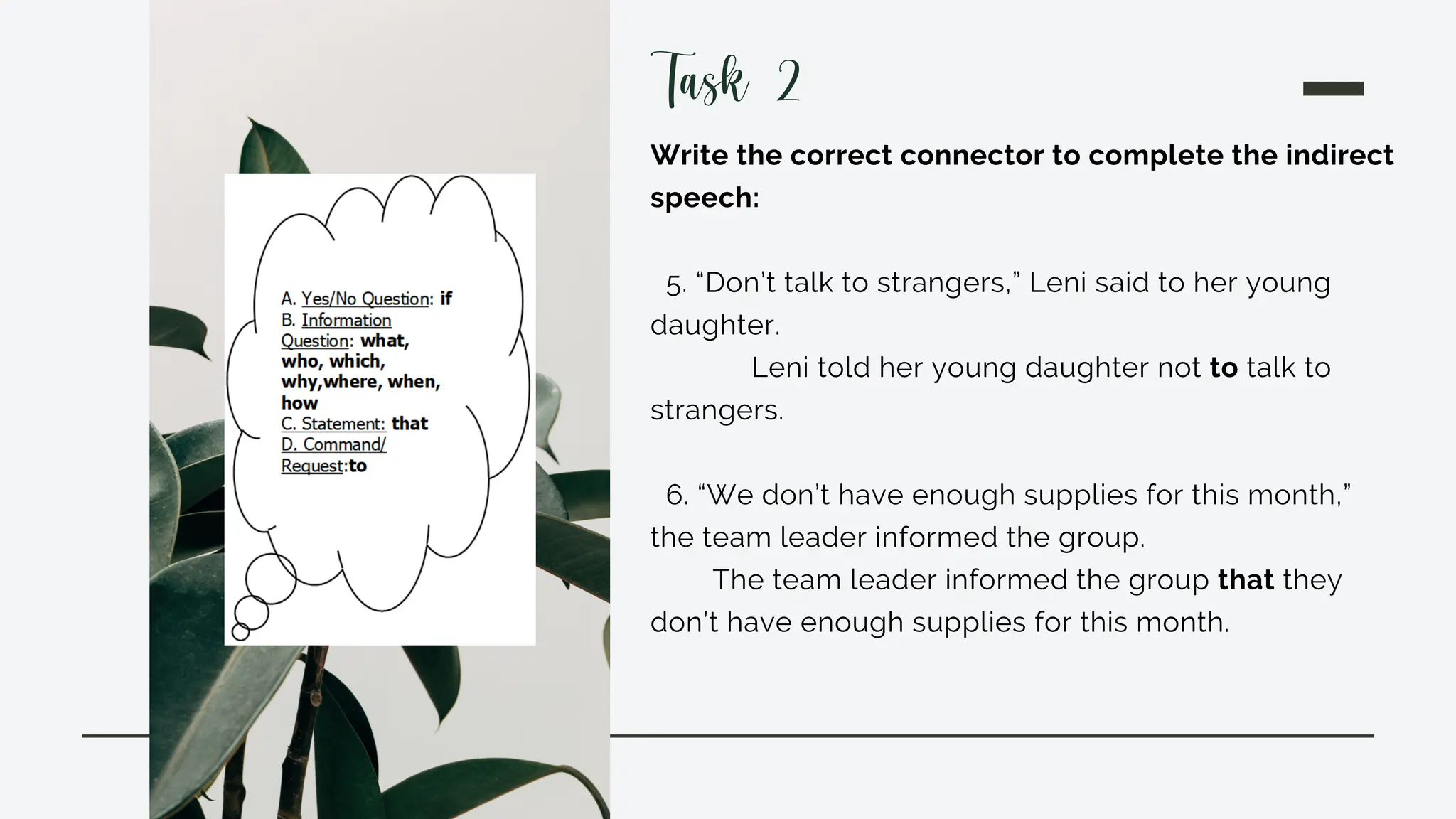 Write the correct connector to complete the indirect
speech:
5. “Don’t talk to strangers,” Leni said to her young
daughter.
Leni told her young daughter not to talk to
strangers.
6. “We don’t have enough supplies for this month,”
the team leader informed the group.
The team leader informed the group that they
don’t have enough supplies for this month.
Task 2
 