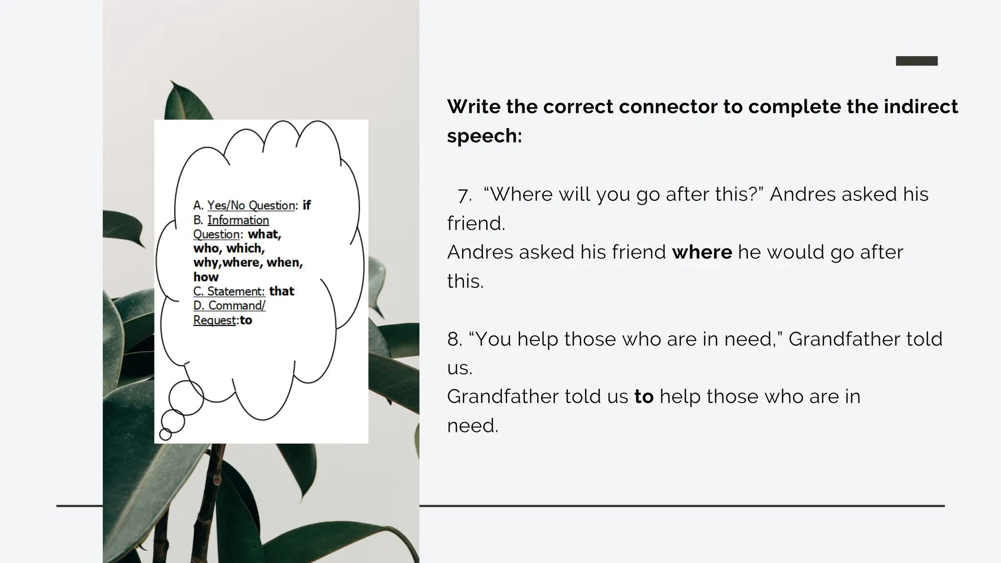 Write the correct connector to complete the indirect
speech:
7. “Where will you go after this?” Andres asked his
friend.
Andres asked his friend where he would go after
this.
8. “You help those who are in need,” Grandfather told
us.
Grandfather told us to help those who are in
need.
 