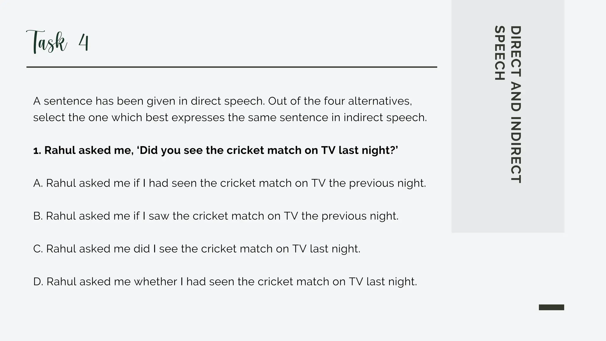 A sentence has been given in direct speech. Out of the four alternatives,
select the one which best expresses the same sentence in indirect speech.
1. Rahul asked me, ‘Did you see the cricket match on TV last night?’
A. Rahul asked me if I had seen the cricket match on TV the previous night.
B. Rahul asked me if I saw the cricket match on TV the previous night.
C. Rahul asked me did I see the cricket match on TV last night.
D. Rahul asked me whether I had seen the cricket match on TV last night.
DIRECT
AND
INDIRECT
SPEECH
Task 4
 