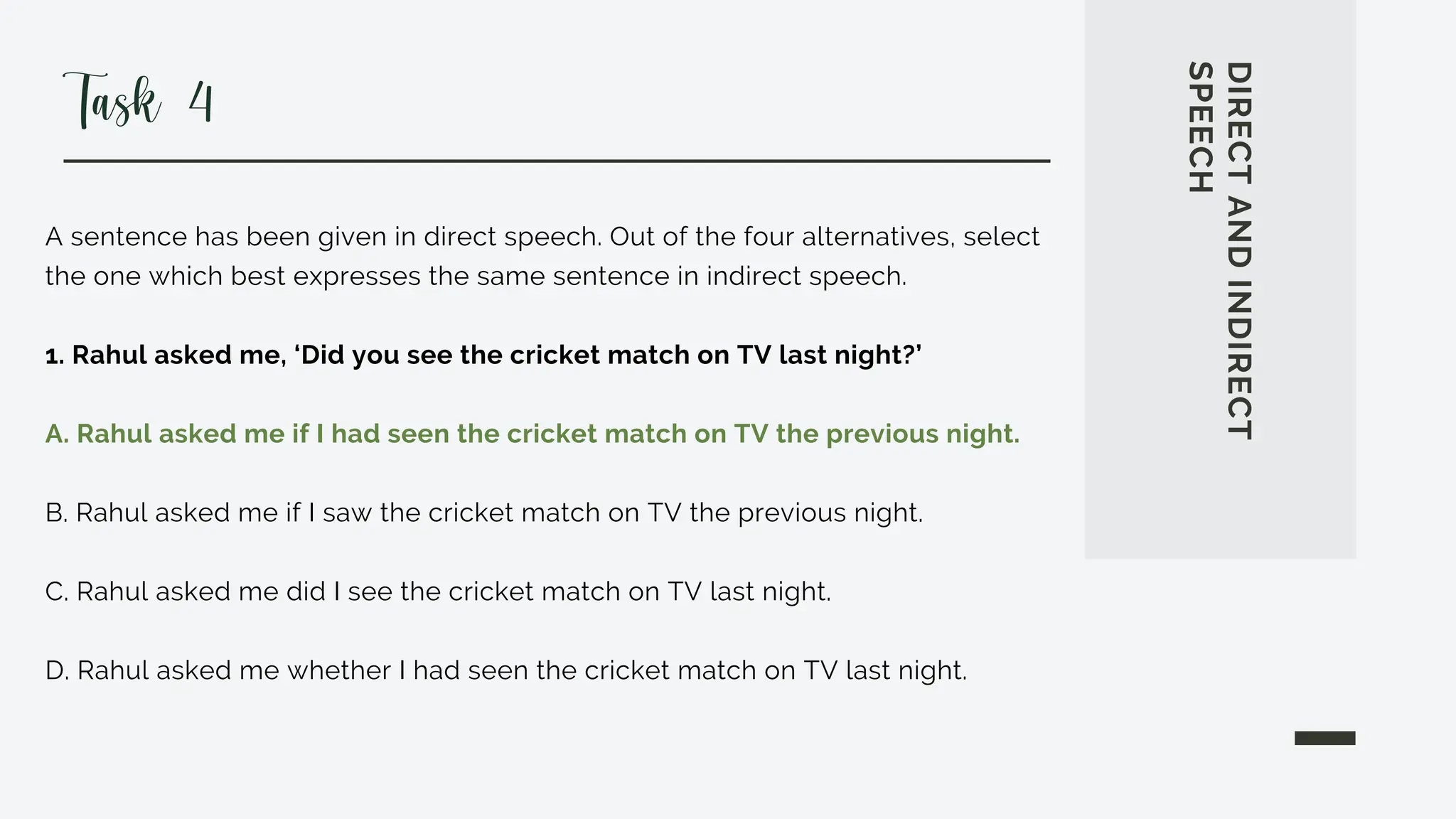 A sentence has been given in direct speech. Out of the four alternatives, select
the one which best expresses the same sentence in indirect speech.
1. Rahul asked me, ‘Did you see the cricket match on TV last night?’
A. Rahul asked me if I had seen the cricket match on TV the previous night.
B. Rahul asked me if I saw the cricket match on TV the previous night.
C. Rahul asked me did I see the cricket match on TV last night.
D. Rahul asked me whether I had seen the cricket match on TV last night.
DIRECT
AND
INDIRECT
SPEECH
Task 4
 