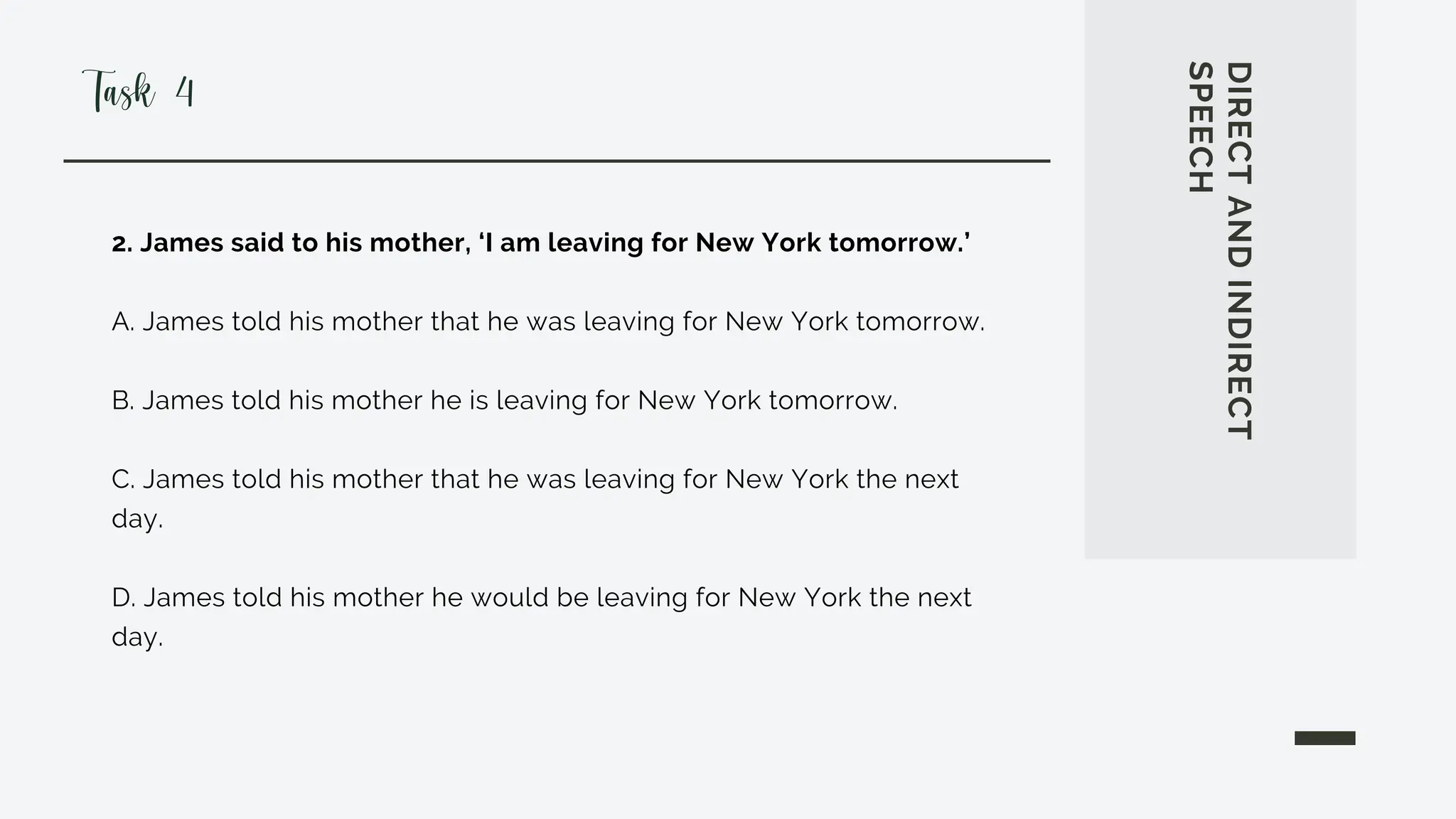 2. James said to his mother, ‘I am leaving for New York tomorrow.’
A. James told his mother that he was leaving for New York tomorrow.
B. James told his mother he is leaving for New York tomorrow.
C. James told his mother that he was leaving for New York the next
day.
D. James told his mother he would be leaving for New York the next
day.
DIRECT
AND
INDIRECT
SPEECH
Task 4
 