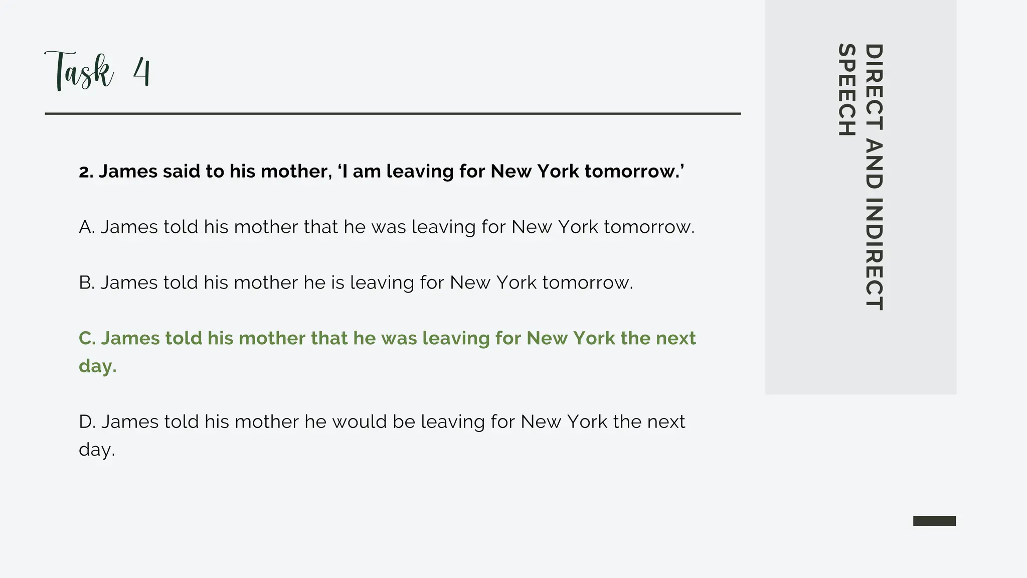 2. James said to his mother, ‘I am leaving for New York tomorrow.’
A. James told his mother that he was leaving for New York tomorrow.
B. James told his mother he is leaving for New York tomorrow.
C. James told his mother that he was leaving for New York the next
day.
D. James told his mother he would be leaving for New York the next
day.
DIRECT
AND
INDIRECT
SPEECH
Task 4
 