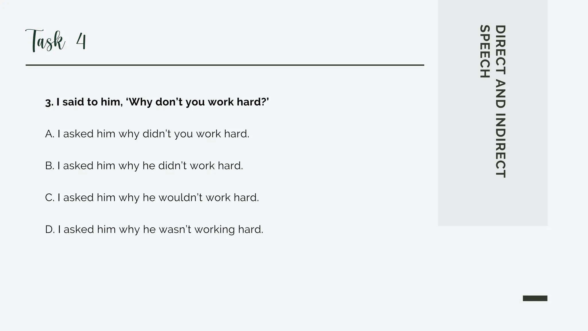 3. I said to him, ‘Why don’t you work hard?’
A. I asked him why didn’t you work hard.
B. I asked him why he didn’t work hard.
C. I asked him why he wouldn’t work hard.
D. I asked him why he wasn’t working hard.
DIRECT
AND
INDIRECT
SPEECH
Task 4
 