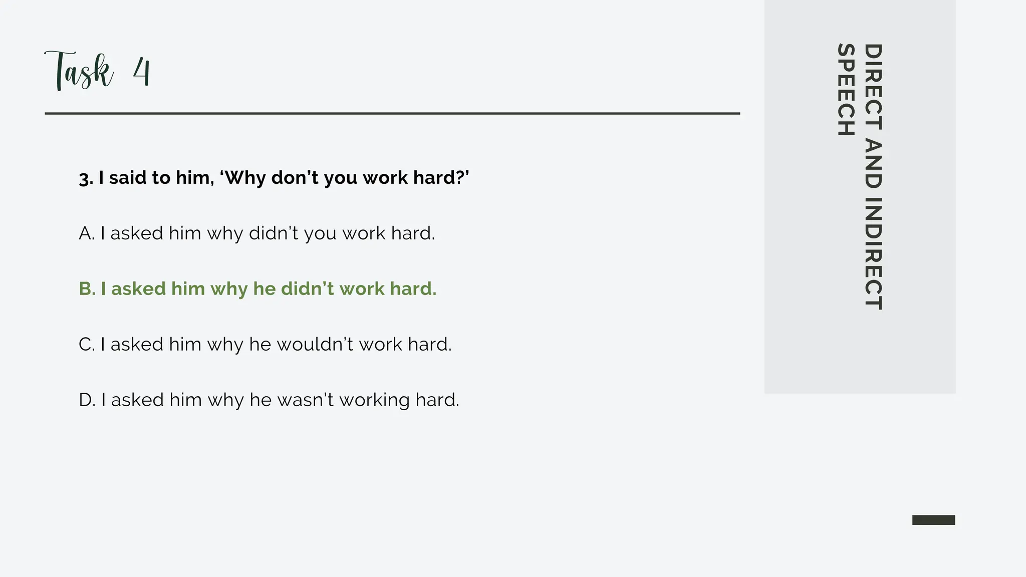 3. I said to him, ‘Why don’t you work hard?’
A. I asked him why didn’t you work hard.
B. I asked him why he didn’t work hard.
C. I asked him why he wouldn’t work hard.
D. I asked him why he wasn’t working hard.
DIRECT
AND
INDIRECT
SPEECH
Task 4
 