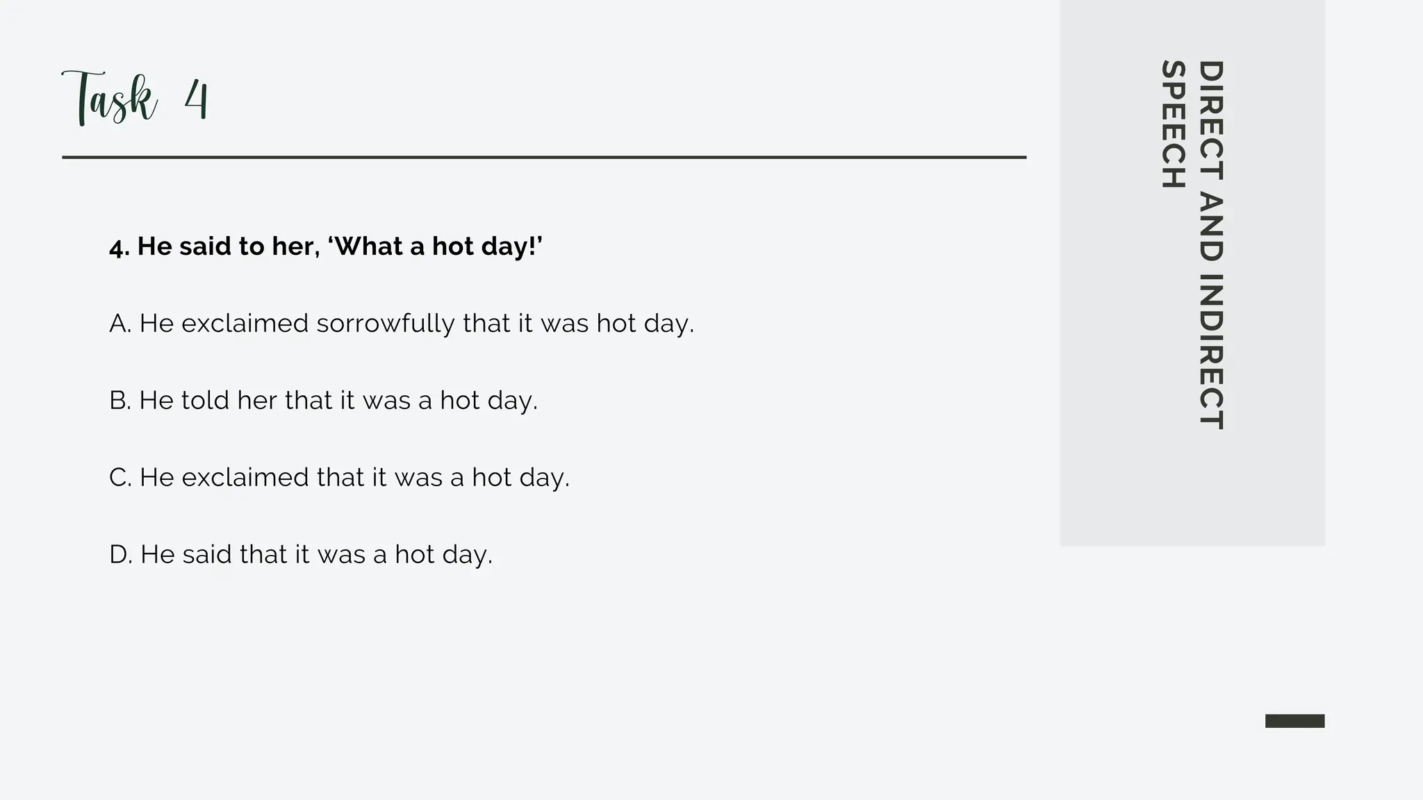 4. He said to her, ‘What a hot day!’
A. He exclaimed sorrowfully that it was hot day.
B. He told her that it was a hot day.
C. He exclaimed that it was a hot day.
D. He said that it was a hot day.
DIRECT
AND
INDIRECT
SPEECH
Task 4
 