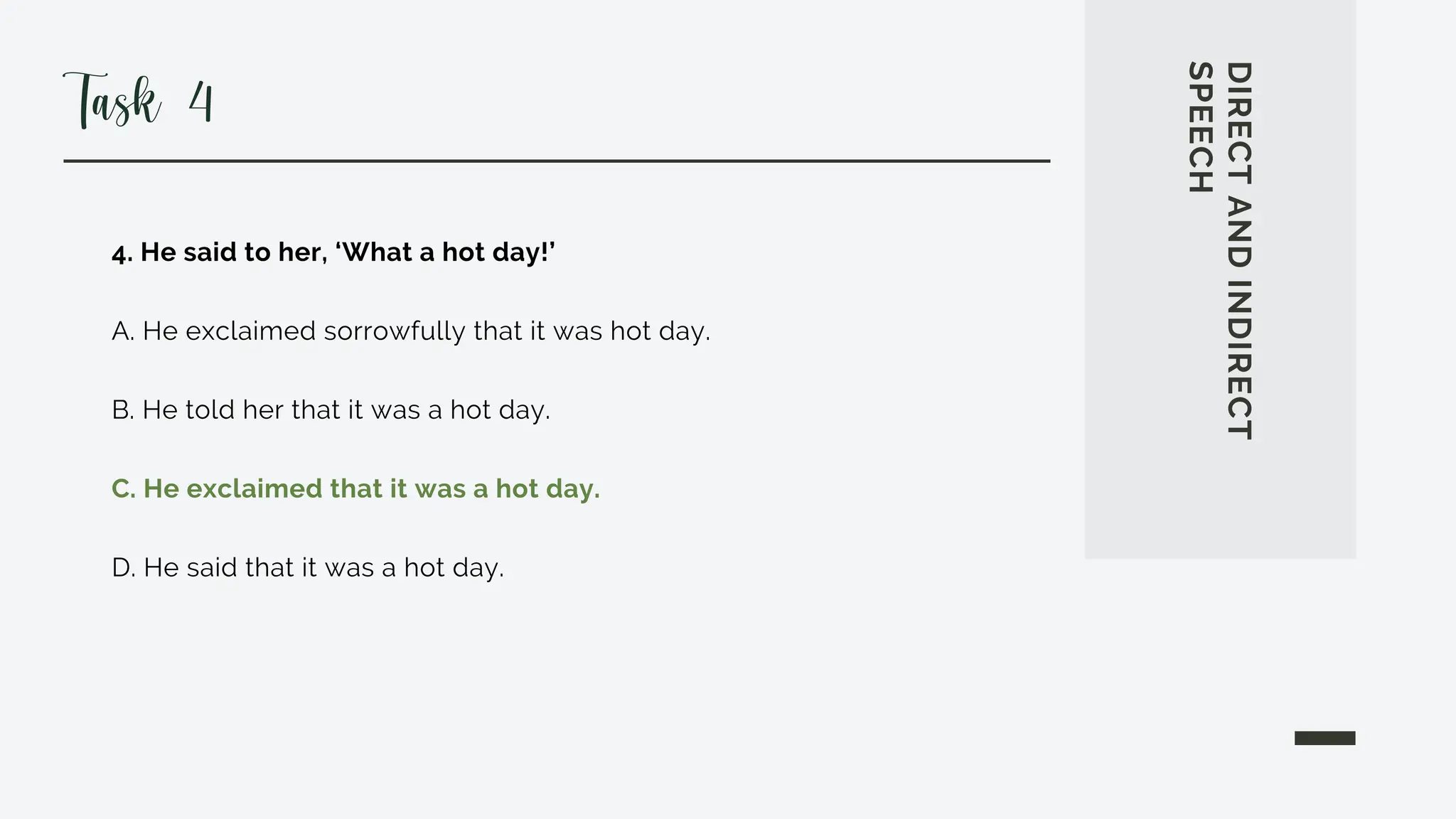 4. He said to her, ‘What a hot day!’
A. He exclaimed sorrowfully that it was hot day.
B. He told her that it was a hot day.
C. He exclaimed that it was a hot day.
D. He said that it was a hot day.
DIRECT
AND
INDIRECT
SPEECH
Task 4
 
